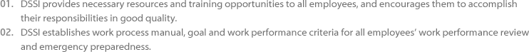 01.DSSI provides necessary resources and training opportunities to all employees, and encourages them to accomplish their 
					responsibilities in good quality. 02.DSSI establishes work process manual, goal and work performance criteria for all employees’ work performance review and 
					emergency preparedness.
