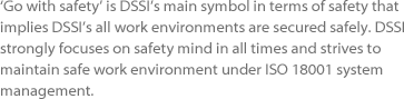 ‘Go with safety’ is DSSI’s main symbol in terms of safety that implies
							DSSI’s all work environments are secured safely. DSSI strongly 
							focuses on safety mind in all times and strives to maintain safe work 
							environment under ISO 18001 system management.